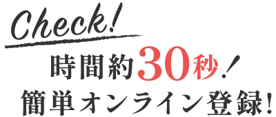 Check!時間約30秒!簡単オンライン登録!